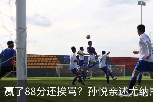 赢了88分还挨骂？孙悦亲述尤纳斯中场下死命令，唐正东两罚全丢，教练黑脸怒骂！